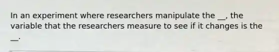 In an experiment where researchers manipulate the __, the variable that the researchers measure to see if it changes is the __.