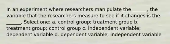 In an experiment where researchers manipulate the ______, the variable that the researchers measure to see if it changes is the ______. Select one: a. control group; treatment group b. treatment group; control group c. independent variable; dependent variable d. dependent variable; independent variable