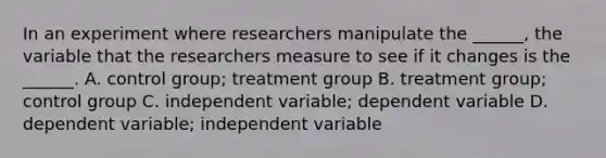 In an experiment where researchers manipulate the ______, the variable that the researchers measure to see if it changes is the ______. A. control group; treatment group B. treatment group; control group C. independent variable; dependent variable D. dependent variable; independent variable