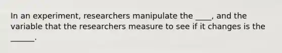 In an experiment, researchers manipulate the ____, and the variable that the researchers measure to see if it changes is the ______.