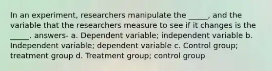 In an experiment, researchers manipulate the _____, and the variable that the researchers measure to see if it changes is the _____. answers- a. Dependent variable; independent variable b. Independent variable; dependent variable c. Control group; treatment group d. Treatment group; control group