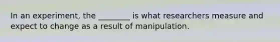 In an experiment, the ________ is what researchers measure and expect to change as a result of manipulation.