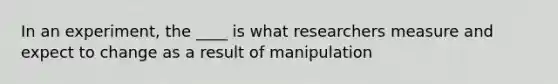 In an experiment, the ____ is what researchers measure and expect to change as a result of manipulation