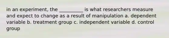 in an experiment, the __________ is what researchers measure and expect to change as a result of manipulation a. dependent variable b. treatment group c. independent variable d. control group