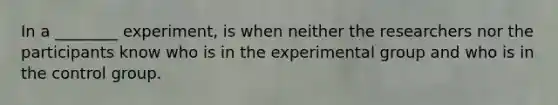 In a ________ experiment, is when neither the researchers nor the participants know who is in the experimental group and who is in the control group.