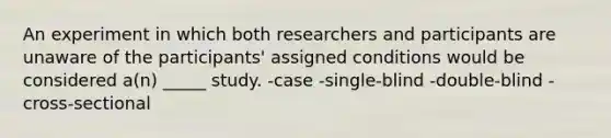 An experiment in which both researchers and participants are unaware of the participants' assigned conditions would be considered a(n) _____ study. -case -single-blind -double-blind -cross-sectional