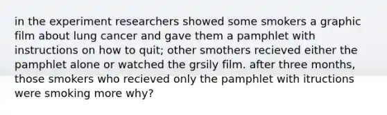 in the experiment researchers showed some smokers a graphic film about lung cancer and gave them a pamphlet with instructions on how to quit; other smothers recieved either the pamphlet alone or watched the grsily film. after three months, those smokers who recieved only the pamphlet with itructions were smoking more why?