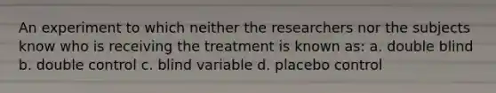 An experiment to which neither the researchers nor the subjects know who is receiving the treatment is known as: a. double blind b. double control c. blind variable d. placebo control