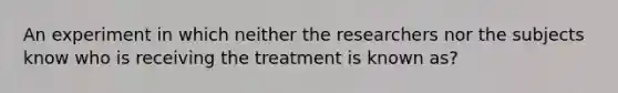 An experiment in which neither the researchers nor the subjects know who is receiving the treatment is known as?