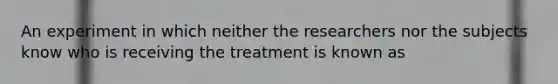 An experiment in which neither the researchers nor the subjects know who is receiving the treatment is known as