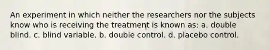 An experiment in which neither the researchers nor the subjects know who is receiving the treatment is known as: a. double blind. c. blind variable. b. double control. d. placebo control.