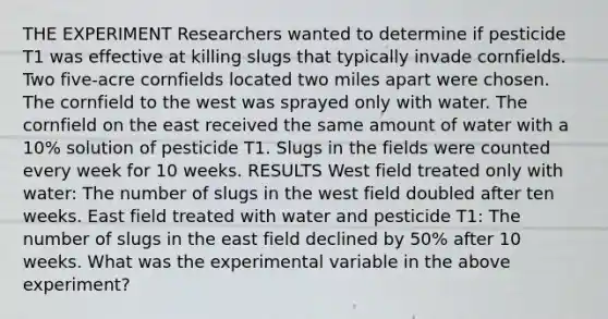 THE EXPERIMENT Researchers wanted to determine if pesticide T1 was effective at killing slugs that typically invade cornfields. Two five-acre cornfields located two miles apart were chosen. The cornfield to the west was sprayed only with water. The cornfield on the east received the same amount of water with a 10% solution of pesticide T1. Slugs in the fields were counted every week for 10 weeks. RESULTS West field treated only with water: The number of slugs in the west field doubled after ten weeks. East field treated with water and pesticide T1: The number of slugs in the east field declined by 50% after 10 weeks. What was the experimental variable in the above experiment?