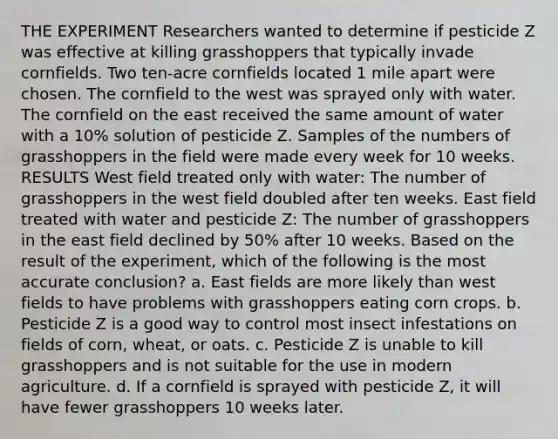 THE EXPERIMENT Researchers wanted to determine if pesticide Z was effective at killing grasshoppers that typically invade cornfields. Two ten-acre cornfields located 1 mile apart were chosen. The cornfield to the west was sprayed only with water. The cornfield on the east received the same amount of water with a 10% solution of pesticide Z. Samples of the numbers of grasshoppers in the field were made every week for 10 weeks. RESULTS West field treated only with water: The number of grasshoppers in the west field doubled after ten weeks. East field treated with water and pesticide Z: The number of grasshoppers in the east field declined by 50% after 10 weeks. Based on the result of the experiment, which of the following is the most accurate conclusion? a. East fields are more likely than west fields to have problems with grasshoppers eating corn crops. b. Pesticide Z is a good way to control most insect infestations on fields of corn, wheat, or oats. c. Pesticide Z is unable to kill grasshoppers and is not suitable for the use in modern agriculture. d. If a cornfield is sprayed with pesticide Z, it will have fewer grasshoppers 10 weeks later.