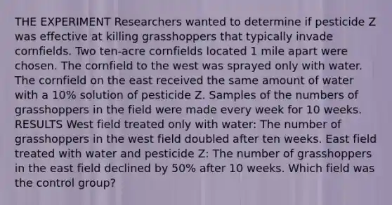 THE EXPERIMENT Researchers wanted to determine if pesticide Z was effective at killing grasshoppers that typically invade cornfields. Two ten-acre cornfields located 1 mile apart were chosen. The cornfield to the west was sprayed only with water. The cornfield on the east received the same amount of water with a 10% solution of pesticide Z. Samples of the numbers of grasshoppers in the field were made every week for 10 weeks. RESULTS West field treated only with water: The number of grasshoppers in the west field doubled after ten weeks. East field treated with water and pesticide Z: The number of grasshoppers in the east field declined by 50% after 10 weeks. Which field was the control group?