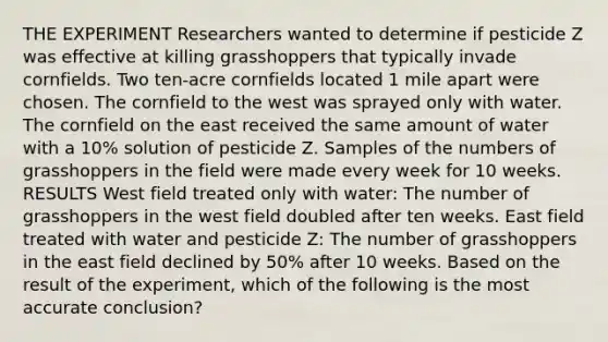 THE EXPERIMENT Researchers wanted to determine if pesticide Z was effective at killing grasshoppers that typically invade cornfields. Two ten-acre cornfields located 1 mile apart were chosen. The cornfield to the west was sprayed only with water. The cornfield on the east received the same amount of water with a 10% solution of pesticide Z. Samples of the numbers of grasshoppers in the field were made every week for 10 weeks. RESULTS West field treated only with water: The number of grasshoppers in the west field doubled after ten weeks. East field treated with water and pesticide Z: The number of grasshoppers in the east field declined by 50% after 10 weeks. Based on the result of the experiment, which of the following is the most accurate conclusion?