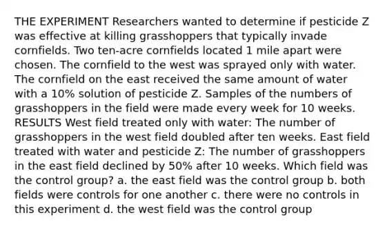 THE EXPERIMENT Researchers wanted to determine if pesticide Z was effective at killing grasshoppers that typically invade cornfields. Two ten-acre cornfields located 1 mile apart were chosen. The cornfield to the west was sprayed only with water. The cornfield on the east received the same amount of water with a 10% solution of pesticide Z. Samples of the numbers of grasshoppers in the field were made every week for 10 weeks. RESULTS West field treated only with water: The number of grasshoppers in the west field doubled after ten weeks. East field treated with water and pesticide Z: The number of grasshoppers in the east field declined by 50% after 10 weeks. Which field was the control group? a. the east field was the control group b. both fields were controls for one another c. there were no controls in this experiment d. the west field was the control group