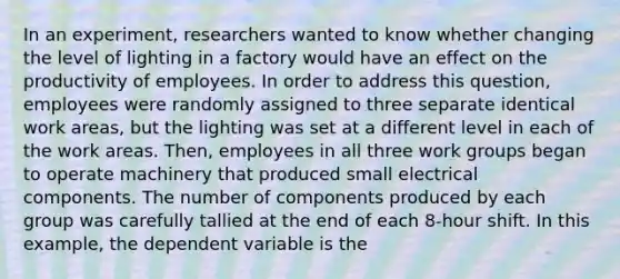 In an experiment, researchers wanted to know whether changing the level of lighting in a factory would have an effect on the productivity of employees. In order to address this question, employees were randomly assigned to three separate identical work areas, but the lighting was set at a different level in each of the work areas. Then, employees in all three work groups began to operate machinery that produced small electrical components. The number of components produced by each group was carefully tallied at the end of each 8-hour shift. In this example, the dependent variable is the