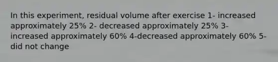 In this experiment, residual volume after exercise 1- increased approximately 25% 2- decreased approximately 25% 3- increased approximately 60% 4-decreased approximately 60% 5- did not change