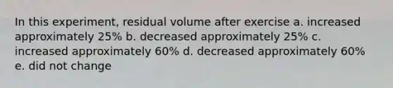 In this experiment, residual volume after exercise a. increased approximately 25% b. decreased approximately 25% c. increased approximately 60% d. decreased approximately 60% e. did not change