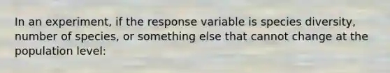 In an experiment, if the response variable is species diversity, number of species, or something else that cannot change at the population level: