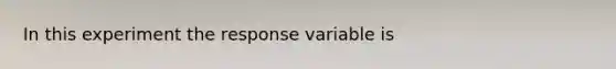 In this experiment the response variable is