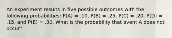 An experiment results in five possible outcomes with the following probabilities: P(A) = .10, P(B) = .25, P(C) = .20, P(D) = .15, and P(E) = .30. What is the probability that event A does not occur?