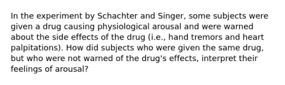 In the experiment by Schachter and Singer, some subjects were given a drug causing physiological arousal and were warned about the side effects of the drug (i.e., hand tremors and heart palpitations). How did subjects who were given the same drug, but who were not warned of the drug's effects, interpret their feelings of arousal?