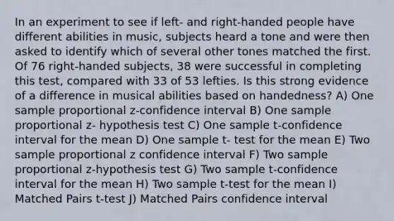 In an experiment to see if left- and right-handed people have different abilities in music, subjects heard a tone and were then asked to identify which of several other tones matched the first. Of 76 right-handed subjects, 38 were successful in completing this test, compared with 33 of 53 lefties. Is this strong evidence of a difference in musical abilities based on handedness? A) One sample proportional z-confidence interval B) One sample proportional z- hypothesis test C) One sample t-confidence interval for the mean D) One sample t- test for the mean E) Two sample proportional z confidence interval F) Two sample proportional z-hypothesis test G) Two sample t-confidence interval for the mean H) Two sample t-test for the mean I) Matched Pairs t-test J) Matched Pairs confidence interval