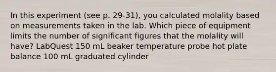 In this experiment (see p. 29-31), you calculated molality based on measurements taken in the lab. Which piece of equipment limits the number of <a href='https://www.questionai.com/knowledge/kFFoNy5xk3-significant-figures' class='anchor-knowledge'>significant figures</a> that the molality will have? LabQuest 150 mL beaker temperature probe hot plate balance 100 mL graduated cylinder