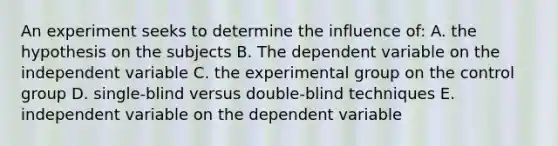 An experiment seeks to determine the influence of: A. the hypothesis on the subjects B. The dependent variable on the independent variable C. the experimental group on the control group D. single-blind versus double-blind techniques E. independent variable on the dependent variable