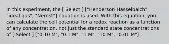 In this experiment, the [ Select ] ["Henderson-Hasselbalch", "ideal gas", "Nernst"] equation is used. With this equation, you can calculate the cell potential for a redox reaction as a function of any concentration, not just the standard state concentrations of [ Select ] ["0.10 M", "0.1 M", "1 M", "10 M", "0.01 M"] .