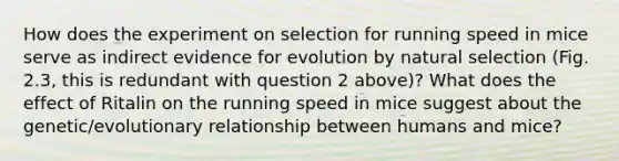 How does the experiment on selection for running speed in mice serve as indirect <a href='https://www.questionai.com/knowledge/kl4L0eHhUT-evidence-for-evolution' class='anchor-knowledge'>evidence for evolution</a> by natural selection (Fig. 2.3, this is redundant with question 2 above)? What does the effect of Ritalin on the running speed in mice suggest about the genetic/evolutionary relationship between humans and mice?