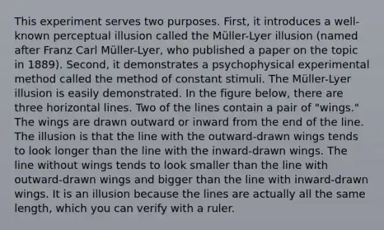 This experiment serves two purposes. First, it introduces a well-known perceptual illusion called the Müller-Lyer illusion (named after Franz Carl Müller-Lyer, who published a paper on the topic in 1889). Second, it demonstrates a psychophysical experimental method called the method of constant stimuli. The Müller-Lyer illusion is easily demonstrated. In the figure below, there are three horizontal lines. Two of the lines contain a pair of "wings." The wings are drawn outward or inward from the end of the line. The illusion is that the line with the outward-drawn wings tends to look longer than the line with the inward-drawn wings. The line without wings tends to look smaller than the line with outward-drawn wings and bigger than the line with inward-drawn wings. It is an illusion because the lines are actually all the same length, which you can verify with a ruler.