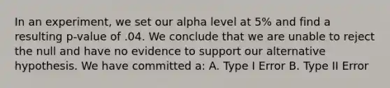 In an experiment, we set our alpha level at 5% and find a resulting p-value of .04. We conclude that we are unable to reject the null and have no evidence to support our alternative hypothesis. We have committed a: A. Type I Error B. Type II Error