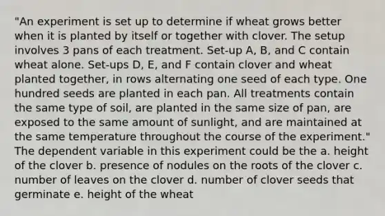 "An experiment is set up to determine if wheat grows better when it is planted by itself or together with clover. The setup involves 3 pans of each treatment. Set-up A, B, and C contain wheat alone. Set-ups D, E, and F contain clover and wheat planted together, in rows alternating one seed of each type. One hundred seeds are planted in each pan. All treatments contain the same type of soil, are planted in the same size of pan, are exposed to the same amount of sunlight, and are maintained at the same temperature throughout the course of the experiment." The dependent variable in this experiment could be the a. height of the clover b. presence of nodules on the roots of the clover c. number of leaves on the clover d. number of clover seeds that germinate e. height of the wheat