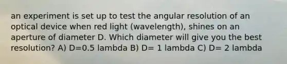 an experiment is set up to test the angular resolution of an optical device when red light (wavelength), shines on an aperture of diameter D. Which diameter will give you the best resolution? A) D=0.5 lambda B) D= 1 lambda C) D= 2 lambda