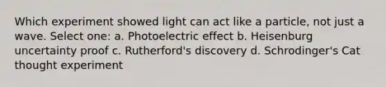 Which experiment showed light can act like a particle, not just a wave. Select one: a. Photoelectric effect b. Heisenburg uncertainty proof c. Rutherford's discovery d. Schrodinger's Cat thought experiment