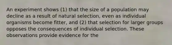 An experiment shows (1) that the size of a population may decline as a result of natural selection, even as individual organisms become fitter, and (2) that selection for larger groups opposes the consequences of individual selection. These observations provide evidence for the