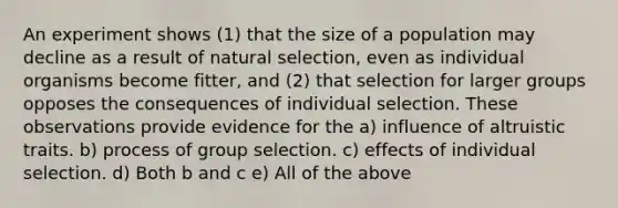 An experiment shows (1) that the size of a population may decline as a result of natural selection, even as individual organisms become fitter, and (2) that selection for larger groups opposes the consequences of individual selection. These observations provide evidence for the a) influence of altruistic traits. b) process of group selection. c) effects of individual selection. d) Both b and c e) All of the above