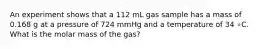 An experiment shows that a 112 mL gas sample has a mass of 0.168 g at a pressure of 724 mmHg and a temperature of 34 ∘C. What is the molar mass of the gas?