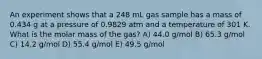 An experiment shows that a 248 mL gas sample has a mass of 0.434 g at a pressure of 0.9829 atm and a temperature of 301 K. What is the molar mass of the gas? A) 44.0 g/mol B) 65.3 g/mol C) 14.2 g/mol D) 55.4 g/mol E) 49.5 g/mol