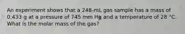 An experiment shows that a 248-mL gas sample has a mass of 0.433 g at a pressure of 745 mm Hg and a temperature of 28 °C. What is the molar mass of the gas?