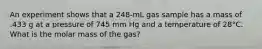 An experiment shows that a 248-mL gas sample has a mass of .433 g at a pressure of 745 mm Hg and a temperature of 28°C. What is the molar mass of the gas?