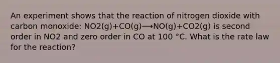 An experiment shows that the reaction of nitrogen dioxide with carbon monoxide: NO2(g)+CO(g)⟶NO(g)+CO2(g) is second order in NO2 and zero order in CO at 100 °C. What is the rate law for the reaction?