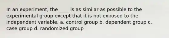 In an experiment, the ____ is as similar as possible to the experimental group except that it is not exposed to the independent variable. a. control group b. dependent group c. case group d. randomized group