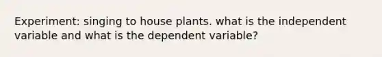 Experiment: singing to house plants. what is the independent variable and what is the dependent variable?