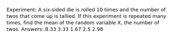 Experiment: A six-sided die is rolled 10 times and the number of twos that come up is tallied. If this experiment is repeated many times, find the mean of the random variable X, the number of twos. Answers: 8.33 3.33 1.67 2.5 2.98