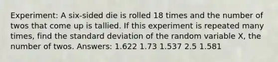 Experiment: A six-sided die is rolled 18 times and the number of twos that come up is tallied. If this experiment is repeated many times, find the standard deviation of the random variable X, the number of twos. Answers: 1.622 1.73 1.537 2.5 1.581