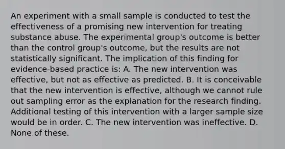 An experiment with a small sample is conducted to test the effectiveness of a promising new intervention for treating substance abuse. The experimental group's outcome is better than the control group's outcome, but the results are not statistically significant. The implication of this finding for evidence-based practice is: A. The new intervention was effective, but not as effective as predicted. B. It is conceivable that the new intervention is effective, although we cannot rule out sampling error as the explanation for the research finding. Additional testing of this intervention with a larger sample size would be in order. C. The new intervention was ineffective. D. None of these.