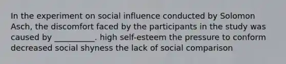 In the experiment on social influence conducted by Solomon Asch, the discomfort faced by the participants in the study was caused by __________. high self-esteem the pressure to conform decreased social shyness the lack of social comparison